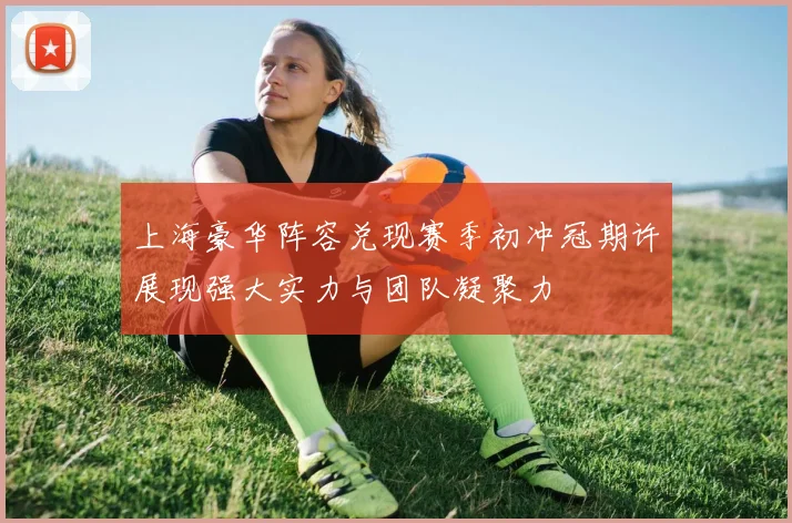 上海豪华阵容兑现赛季初冲冠期许展现强大实力与团队凝聚力
