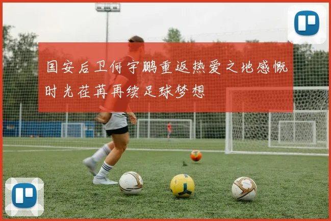 国安后卫何宇鹏重返热爱之地感慨时光荏苒再续足球梦想