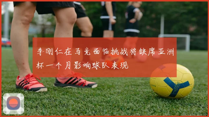 李刚仁在马竞面临挑战将缺席亚洲杯一个月影响球队表现