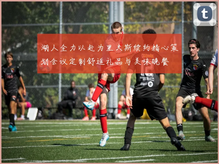 湖人全力以赴为里夫斯续约精心策划会议定制舒适礼品与美味晚餐
