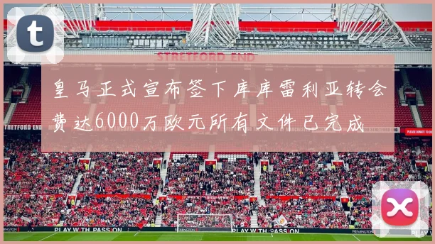 皇马正式宣布签下库库雷利亚转会费达6000万欧元所有文件已完成