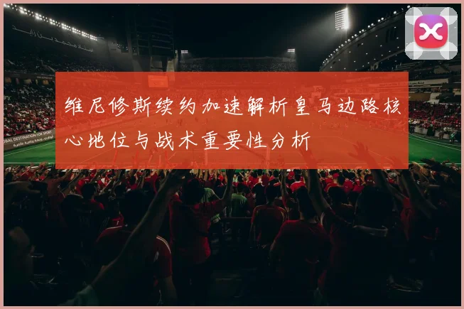 维尼修斯续约加速解析皇马边路核心地位与战术重要性分析