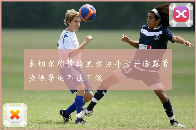 米切尔称赞梅里尔为斗士并透露曾为他争论不让下场