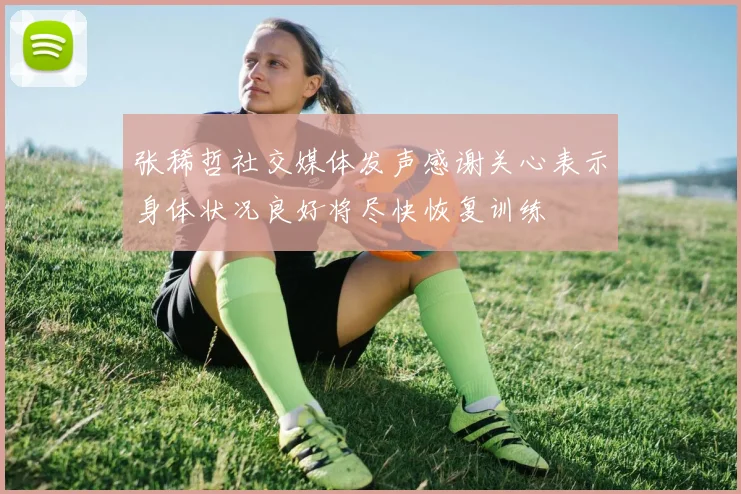张稀哲社交媒体发声感谢关心表示身体状况良好将尽快恢复训练
