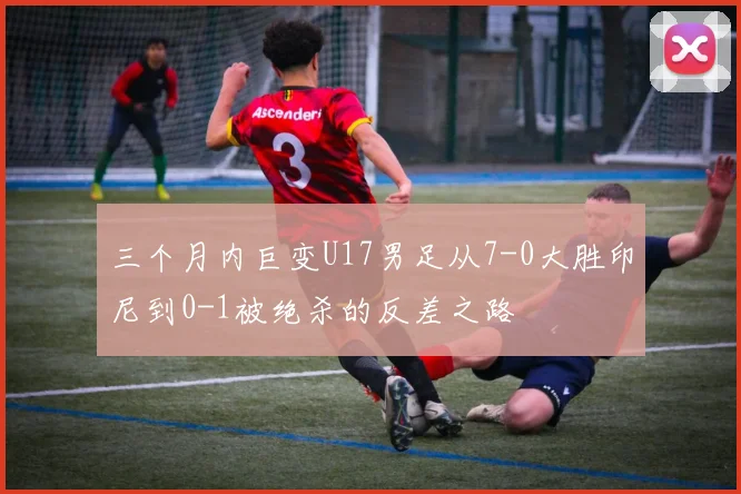 三个月内巨变U17男足从7-0大胜印尼到0-1被绝杀的反差之路