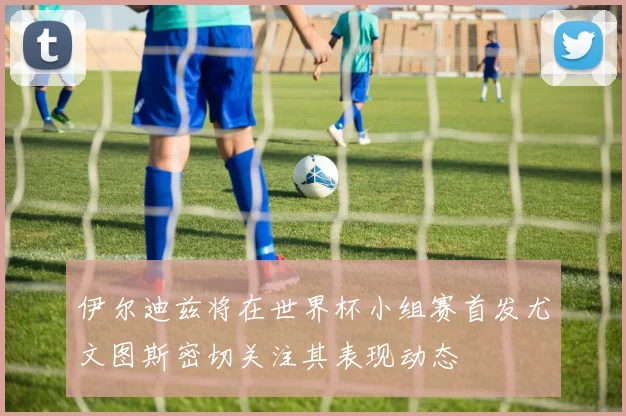 伊尔迪兹将在世界杯小组赛首发尤文图斯密切关注其表现动态