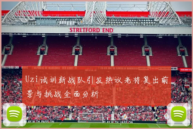 Uzi试训新战队引发热议老将复出前景与挑战全面分析