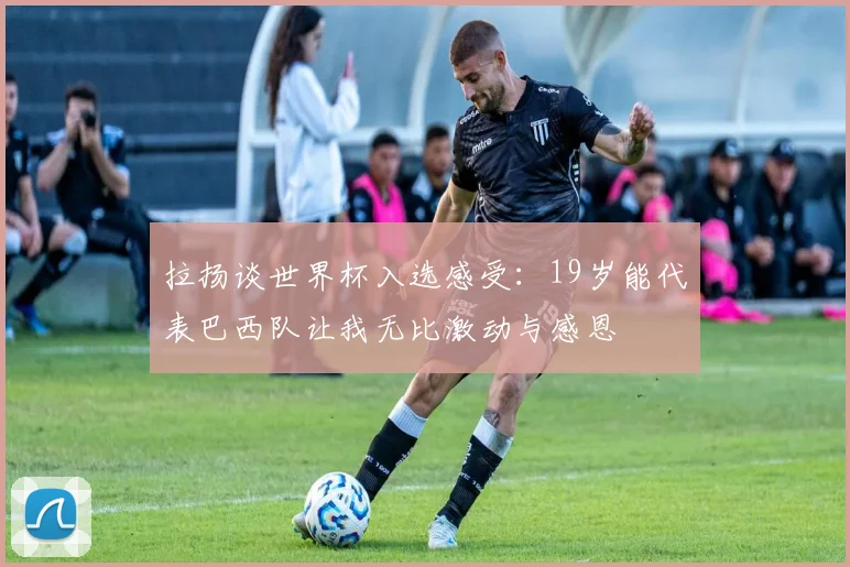 拉扬谈世界杯入选感受：19岁能代表巴西队让我无比激动与感恩
