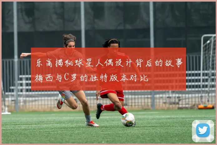乐高揭秘球星人偶设计背后的故事梅西与C罗的独特版本对比