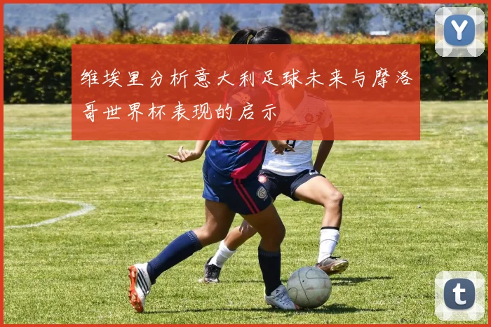 维埃里分析意大利足球未来与摩洛哥世界杯表现的启示