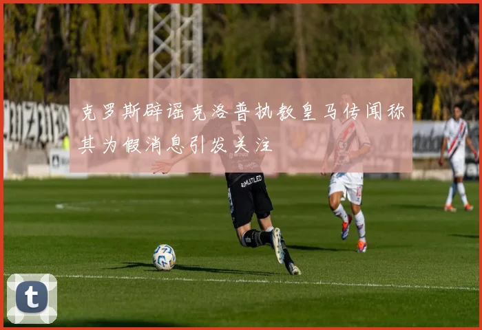 克罗斯辟谣克洛普执教皇马传闻称其为假消息引发关注
