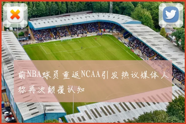 前NBA球员重返NCAA引发热议媒体人称再次颠覆认知