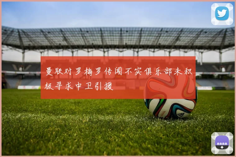 曼联对罗梅罗传闻不实俱乐部未积极寻求中卫引援